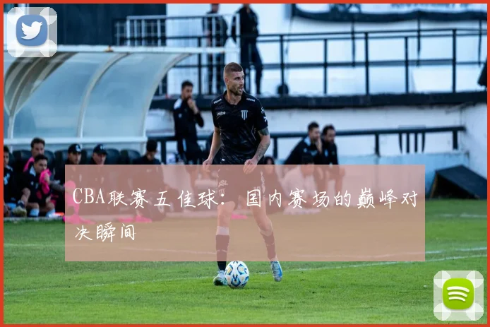 CBA联赛五佳球:国内赛场的巅峰对决瞬间